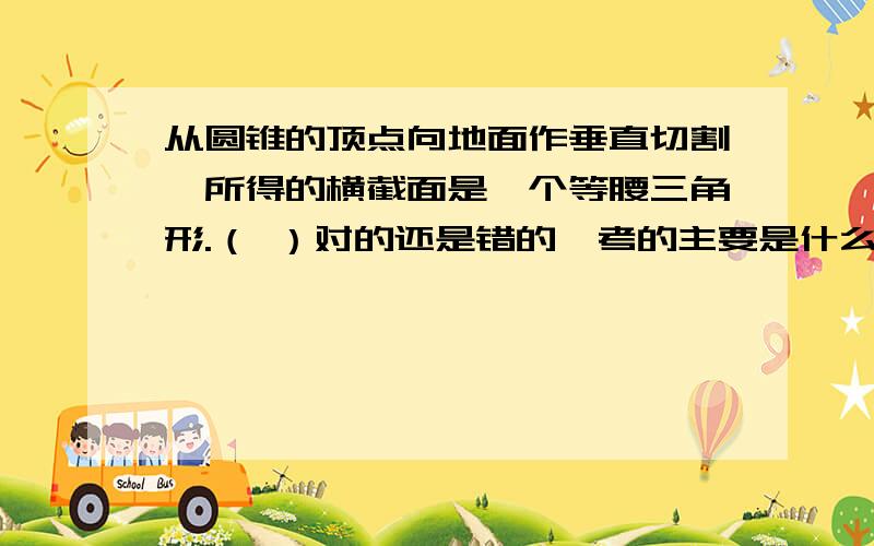 从圆锥的顶点向地面作垂直切割,所得的横截面是一个等腰三角形.（ ）对的还是错的,考的主要是什么?考的是“等腰三角形”还是“横截面”老师说这是对的，我看是错的，我就想特地的来