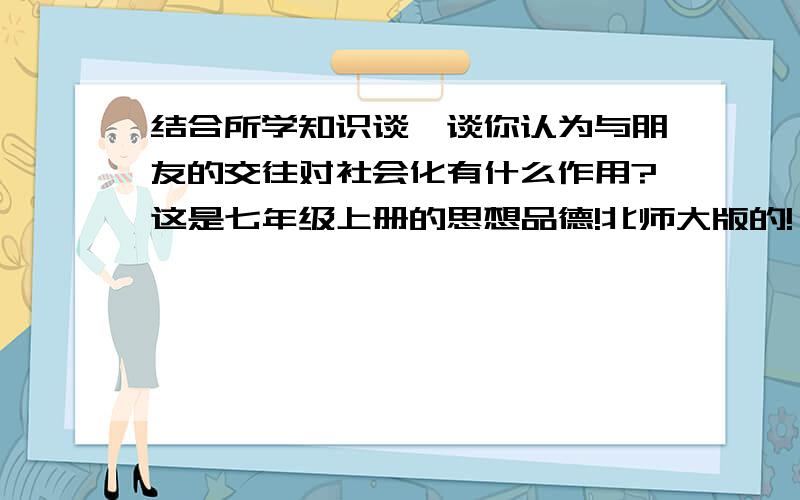 结合所学知识谈一谈你认为与朋友的交往对社会化有什么作用?这是七年级上册的思想品德!北师大版的!