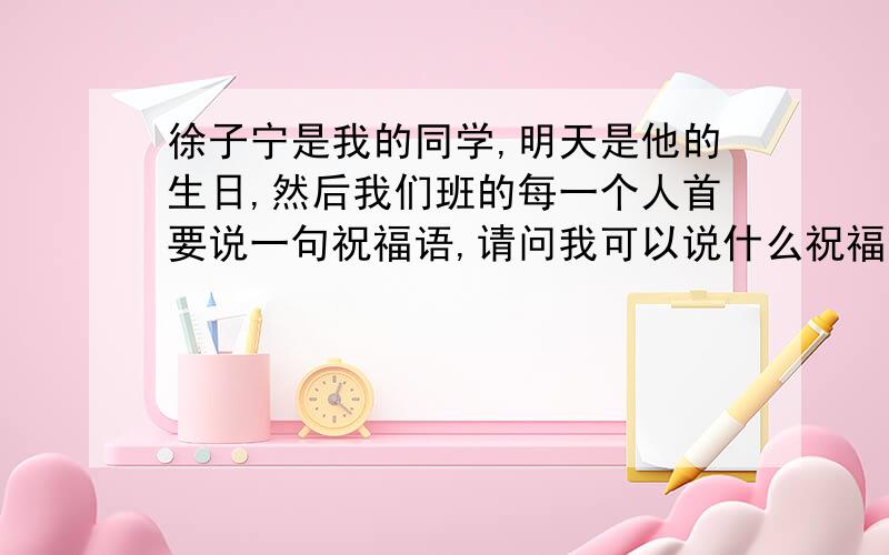 徐子宁是我的同学,明天是他的生日,然后我们班的每一个人首要说一句祝福语,请问我可以说什么祝福语?