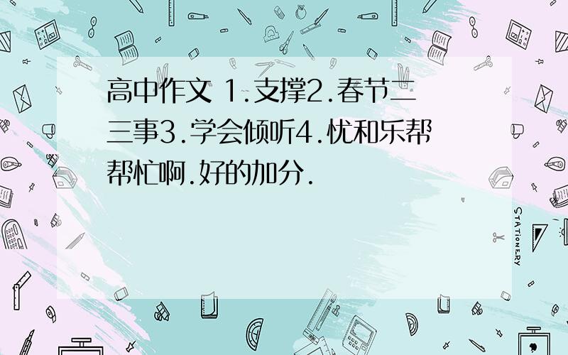 高中作文 1.支撑2.春节二三事3.学会倾听4.忧和乐帮帮忙啊.好的加分.