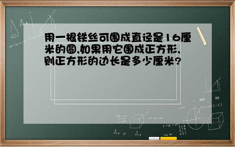 用一根铁丝可围成直径是16厘米的圆,如果用它围成正方形,则正方形的边长是多少厘米?