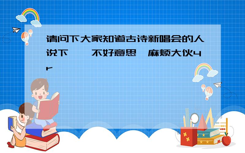 请问下大家知道古诗新唱会的人说下嘛,不好意思,麻烦大伙4r