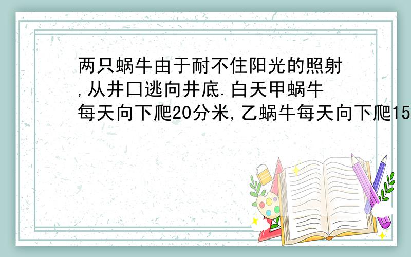 两只蜗牛由于耐不住阳光的照射,从井囗逃向井底.白天甲蜗牛每天向下爬20分米,乙蜗牛每天向下爬15分米.黑夜甲蜗牛与乙蜗牛往下滑行速度相同,结果甲蜗牛恰好用5个昼夜到达井底,乙蜗牛恰