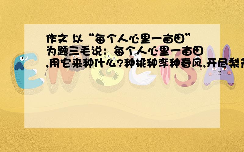 作文 以“每个人心里一亩田”为题三毛说：每个人心里一亩田,用它来种什么?种桃种李种春风,开尽梨花春又来.