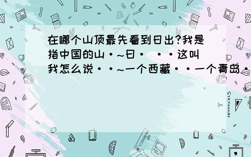 在哪个山顶最先看到日出?我是指中国的山·~曰· ··这叫我怎么说··~一个西藏··一个青岛··受不了·~