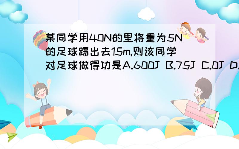 某同学用40N的里将重为5N的足球踢出去15m,则该同学对足球做得功是A.600J B.75J C.0J D.条件不足,无法计算