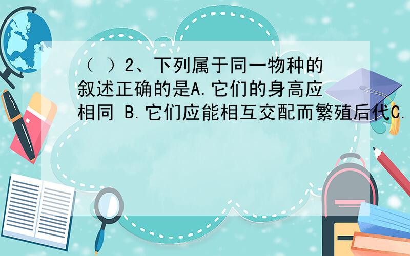 （ ）2、下列属于同一物种的叙述正确的是A.它们的身高应相同 B.它们应能相互交配而繁殖后代C.同一物种可能在生物分类上属于同一个种,也可能不是D.它们一定生活在同一区域中C.同一物种