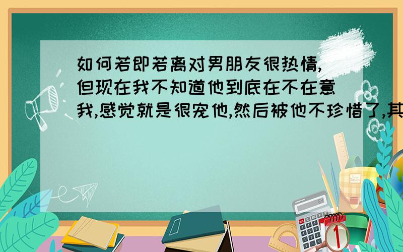 如何若即若离对男朋友很热情,但现在我不知道他到底在不在意我,感觉就是很宠他,然后被他不珍惜了,其实我也想过若即若离,但又不忍心冷落他,这样的情况,怎样才能若即若离?