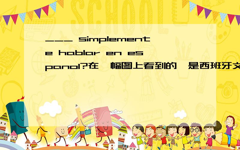 ___ simplemente hablar en espanol?在一幅图上看到的,是西班牙文?前面还少了一个单词,哪位高手能解下我惑.不好意思，我想知道中文含义，谢了哦