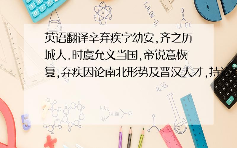 英语翻译辛弃疾字幼安,齐之历城人.时虞允文当国,帝锐意恢复,弃疾因论南北形势及晋汉人才,持论劲直.以讲和方定,议不行.留守叶衡雅重之.衡入相,力荐弃疾慷慨有大略,召见.寻知潭洲兼湖南