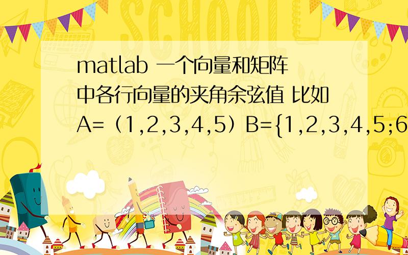 matlab 一个向量和矩阵中各行向量的夹角余弦值 比如A=（1,2,3,4,5）B={1,2,3,4,5;6,7,8,9,10;11,12,13,14,15;16,17,18,19,20}分别求向量A与矩阵B中各行向量的夹角余弦值并输出最大的夹角余弦值