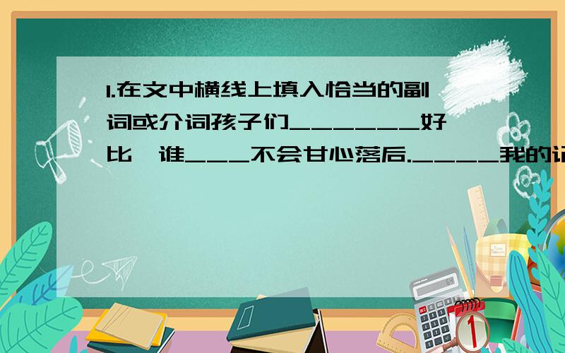 1.在文中横线上填入恰当的副词或介词孩子们______好比,谁___不会甘心落后.____我的记忆里,仿佛自己比别的孩子自尊心___强,更好胜,更好比.2.词性相同的一组是( )A.影响 支撑 结构 雕刻 B.显示