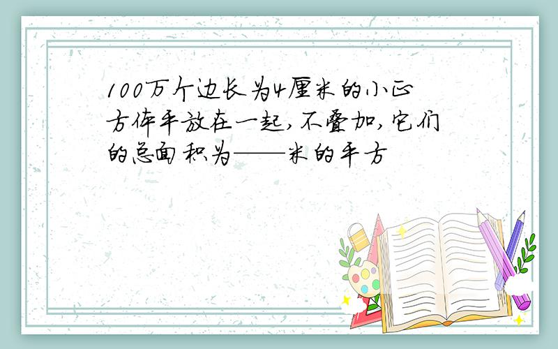 100万个边长为4厘米的小正方体平放在一起,不叠加,它们的总面积为——米的平方