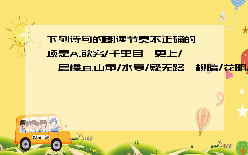 下列诗句的朗读节奏不正确的一项是A.欲穷/千里目,更上/一层楼.B.山重/水复/疑无路,柳暗/花明/又一村.C.东边日出/西边雨,道是无晴/却有晴.D.两岸/青山/相/对出,孤帆/一片/日/边来.