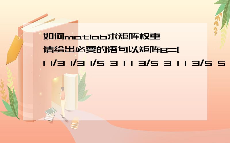 如何matlab求矩阵权重,请给出必要的语句以矩阵B=[1 1/3 1/3 1/5 3 1 1 3/5 3 1 1 3/5 5 5/3 5/3 1]为例