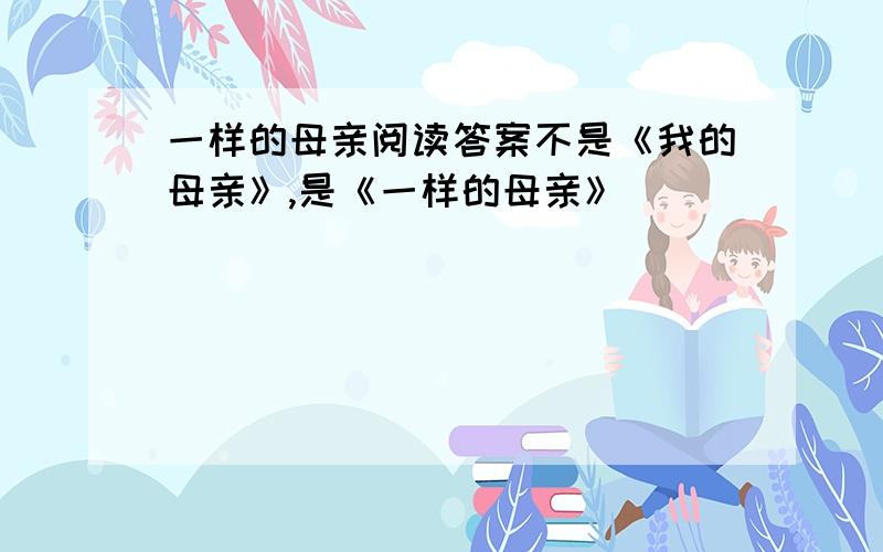 一样的母亲阅读答案不是《我的母亲》,是《一样的母亲》