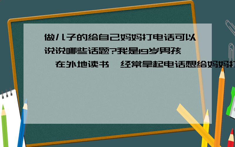 做儿子的给自己妈妈打电话可以说说哪些话题?我是19岁男孩,在外地读书,经常拿起电话想给妈妈打电话,但又没什么话说.谁能告诉我有哪些话题?