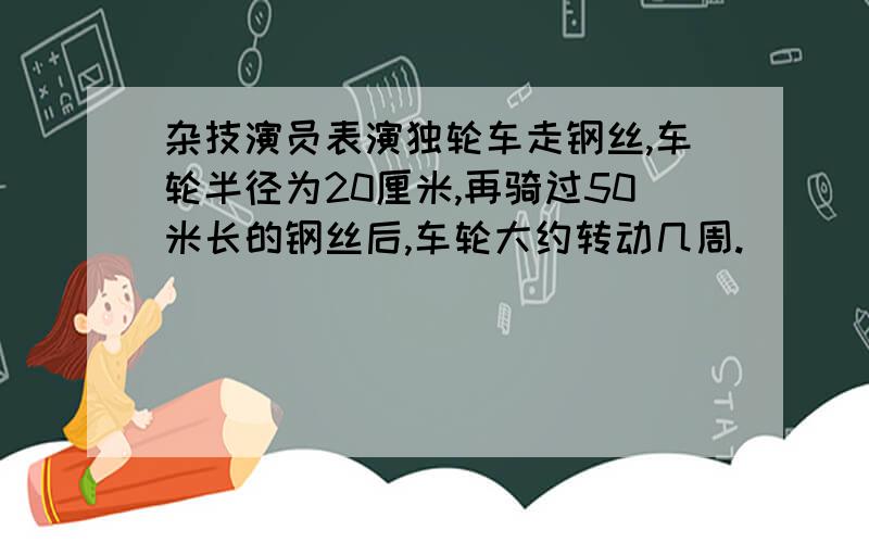 杂技演员表演独轮车走钢丝,车轮半径为20厘米,再骑过50米长的钢丝后,车轮大约转动几周.