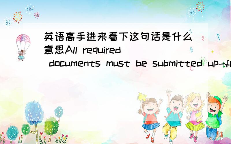 英语高手进来看下这句话是什么意思All required documents must be submitted up-front with you application.到底是个怎么提交,是说文件必须放在申请的上面?