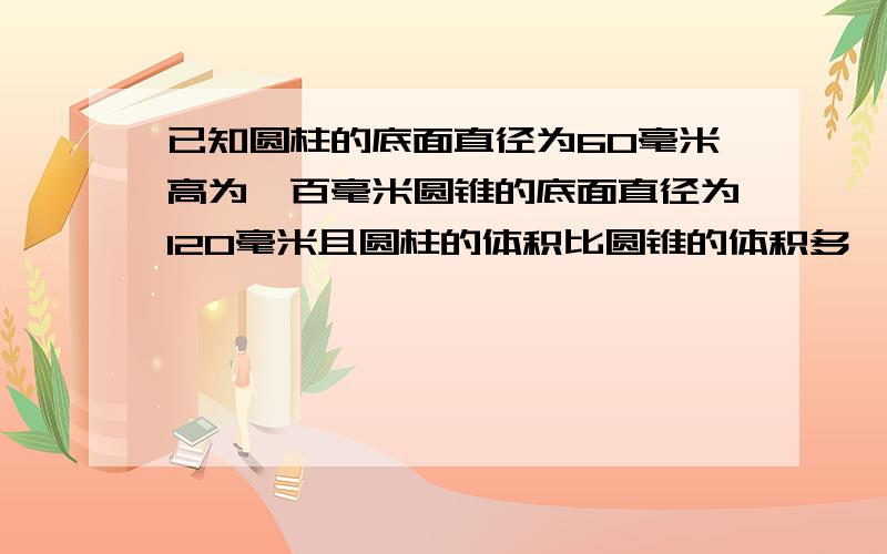 已知圆柱的底面直径为60毫米高为一百毫米圆锥的底面直径为120毫米且圆柱的体积比圆锥的体积多一半儿求圆锥的高