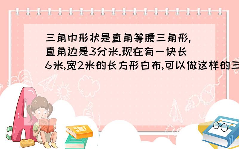 三角巾形状是直角等腰三角形,直角边是3分米.现在有一块长6米,宽2米的长方形白布,可以做这样的三角布几块求算式