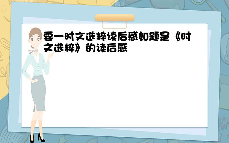 要一时文选粹读后感如题是《时文选粹》的读后感