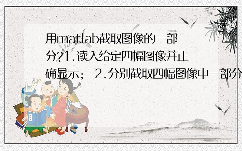 用matlab截取图像的一部分?1.读入给定四幅图像并正确显示； 2.分别截取四幅图像中一部分正确显示 已经给定了四幅图像,分别是JPG,gif,PNG等格式,1我会,请问2怎么截图,好像要涉及坐标.请问那个