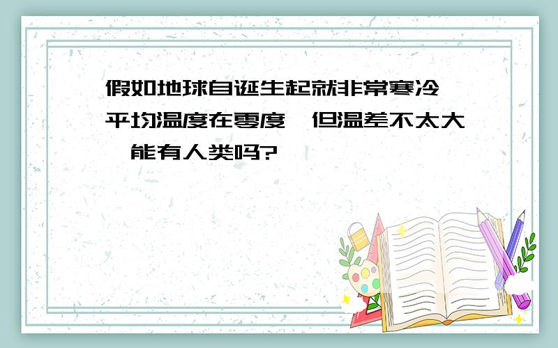 假如地球自诞生起就非常寒冷,平均温度在零度,但温差不太大,能有人类吗?