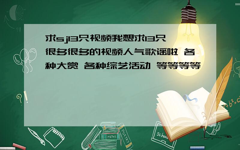 求sj13只视频我想求13只很多很多的视频人气歌谣啦 各种大赏 各种综艺活动 等等等等