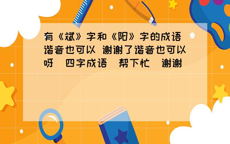 有《斌》字和《阳》字的成语 谐音也可以 谢谢了谐音也可以呀  四字成语  帮下忙  谢谢