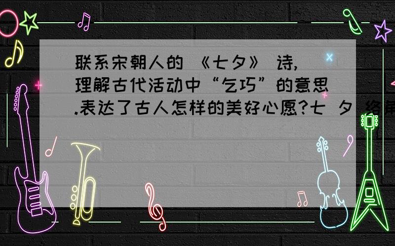 联系宋朝人的 《七夕》 诗,理解古代活动中“乞巧”的意思.表达了古人怎样的美好心愿?七 夕 络角星河菡萏天,一家欢笑设红筵.应倾谢女珠玑箧,尽写檀郎锦绣篇.香帐簇成排窈窕,金针穿罢拜