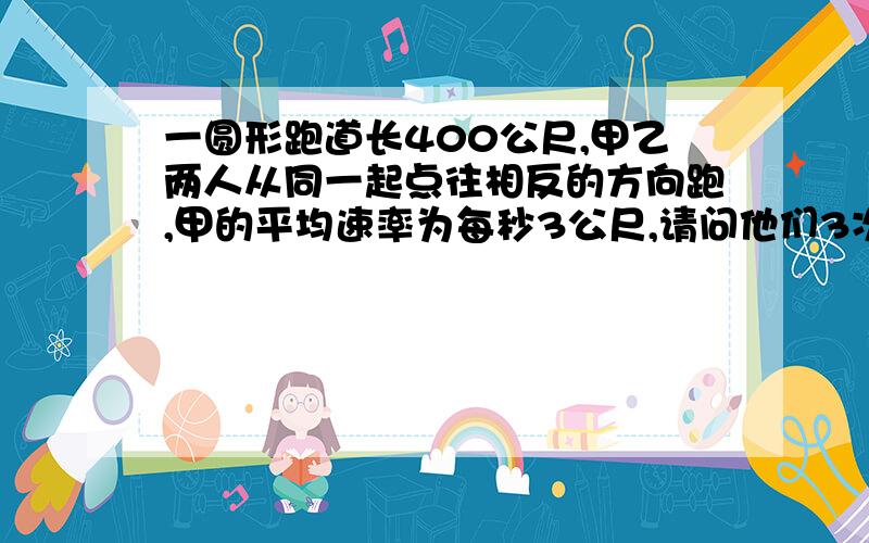 一圆形跑道长400公尺,甲乙两人从同一起点往相反的方向跑,甲的平均速率为每秒3公尺,请问他们3次相遇需几秒