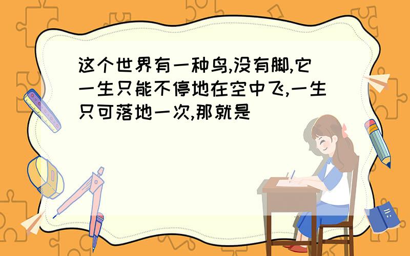 这个世界有一种鸟,没有脚,它一生只能不停地在空中飞,一生只可落地一次,那就是