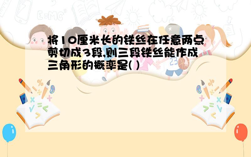 将10厘米长的铁丝在任意两点剪切成3段,则三段铁丝能作成三角形的概率是( )