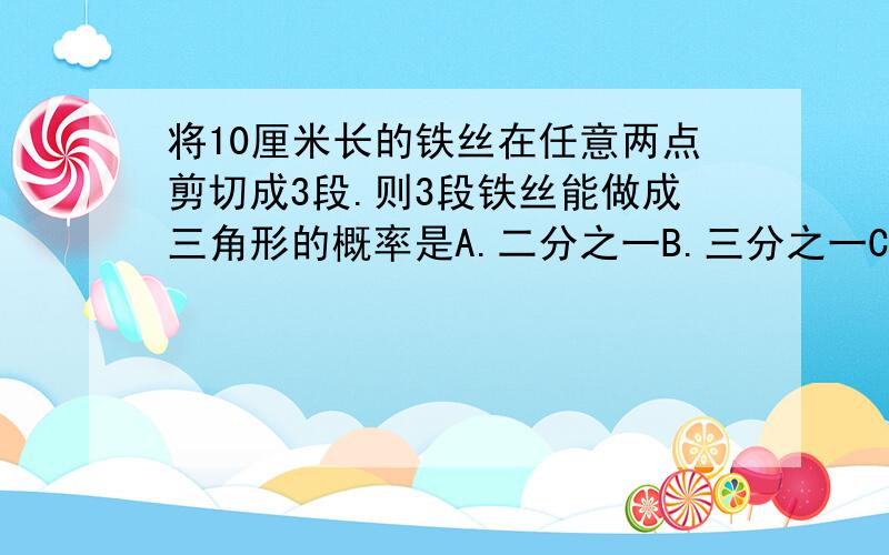 将10厘米长的铁丝在任意两点剪切成3段.则3段铁丝能做成三角形的概率是A.二分之一B.三分之一C.四分之一D.七分之二