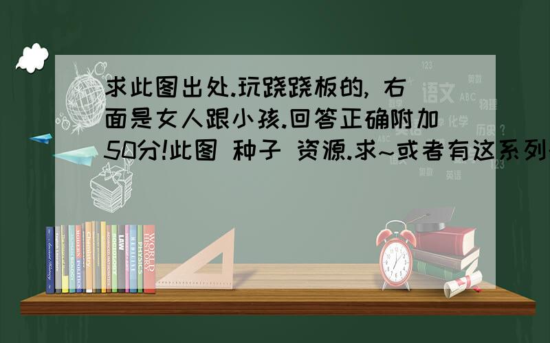 求此图出处.玩跷跷板的, 右面是女人跟小孩.回答正确附加50分!此图 种子 资源.求~或者有这系列的 提高到一百.