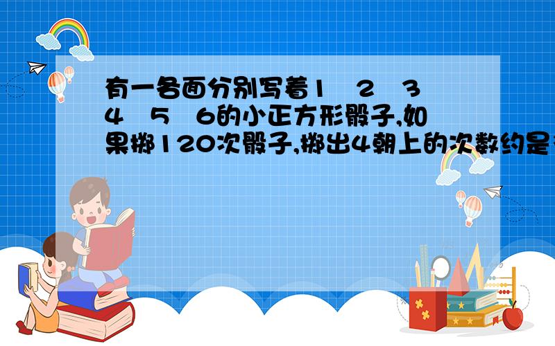 有一各面分别写着1﹑2﹑3﹑4﹑5﹑6的小正方形骰子,如果掷120次骰子,掷出4朝上的次数约是多少次