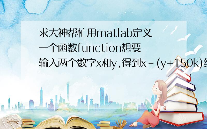 求大神帮忙用matlab定义一个函数function想要输入两个数字x和y,得到x-(y+150k)绝对值的最小值并输出y+150k的值,其中k是整数.比如,输入x=310,y=120时,结果为40,y+150k=240呃……不知道问清楚了没