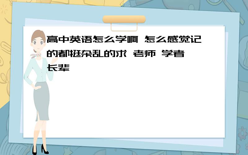 高中英语怎么学啊 怎么感觉记的都挺杂乱的求 老师 学者 长辈