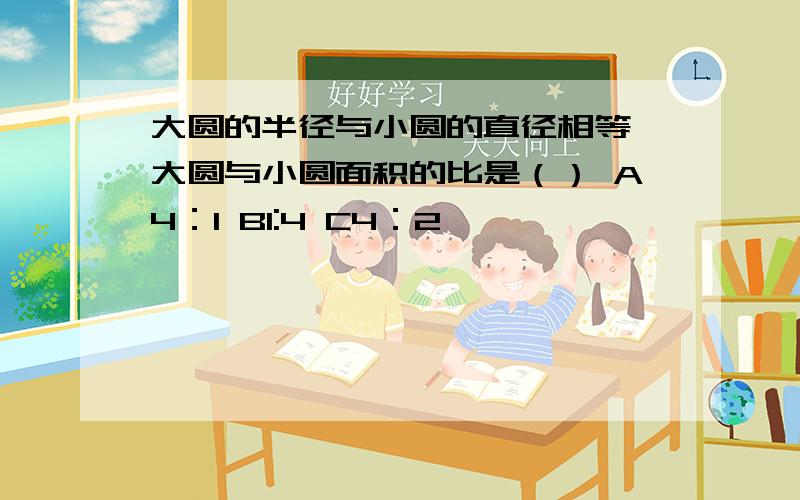 大圆的半径与小圆的直径相等,大圆与小圆面积的比是（） A4：1 B1:4 C4：2