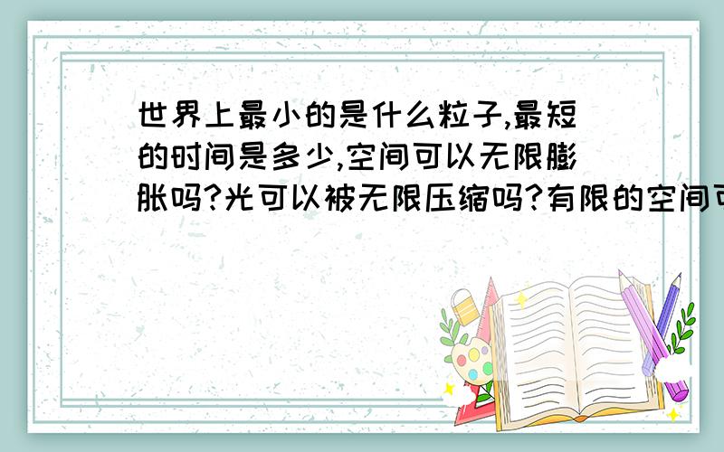 世界上最小的是什么粒子,最短的时间是多少,空间可以无限膨胀吗?光可以被无限压缩吗?有限的空间可...世界上最小的是什么粒子,最短的时间是多少,空间可以无限膨胀吗?光可以被无限压缩吗