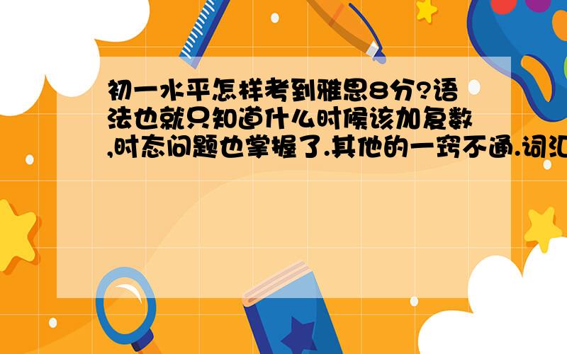 初一水平怎样考到雅思8分?语法也就只知道什么时候该加复数,时态问题也掌握了.其他的一窍不通.词汇方面,初中课本的单词基本上认识；口语方面只会十几句简单的问候和询问,比如How are you