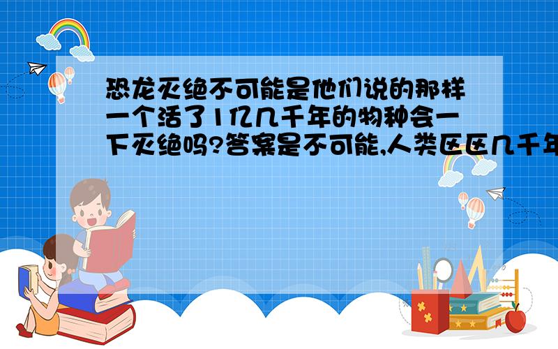 恐龙灭绝不可能是他们说的那样一个活了1亿几千年的物种会一下灭绝吗?答案是不可能,人类区区几千年就创造出如此的文明,恐龙几亿年就不会创造出文明来么,能够一下使恐龙消失的合理的