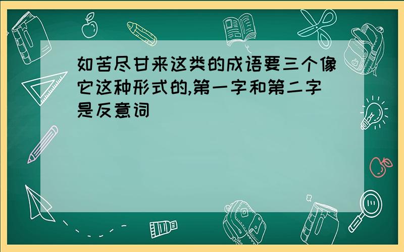 如苦尽甘来这类的成语要三个像它这种形式的,第一字和第二字是反意词