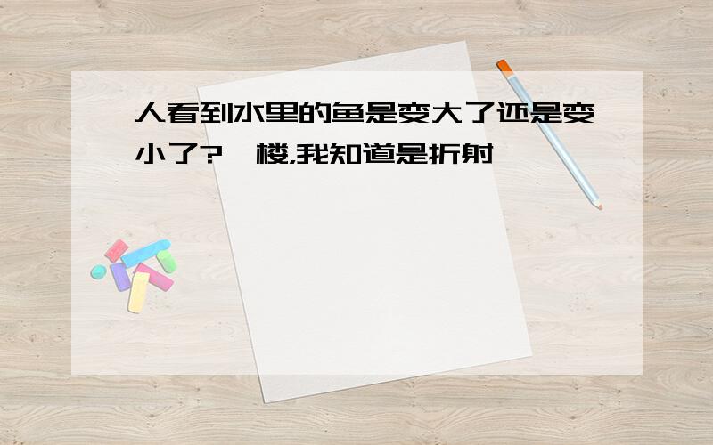 人看到水里的鱼是变大了还是变小了?一楼，我知道是折射