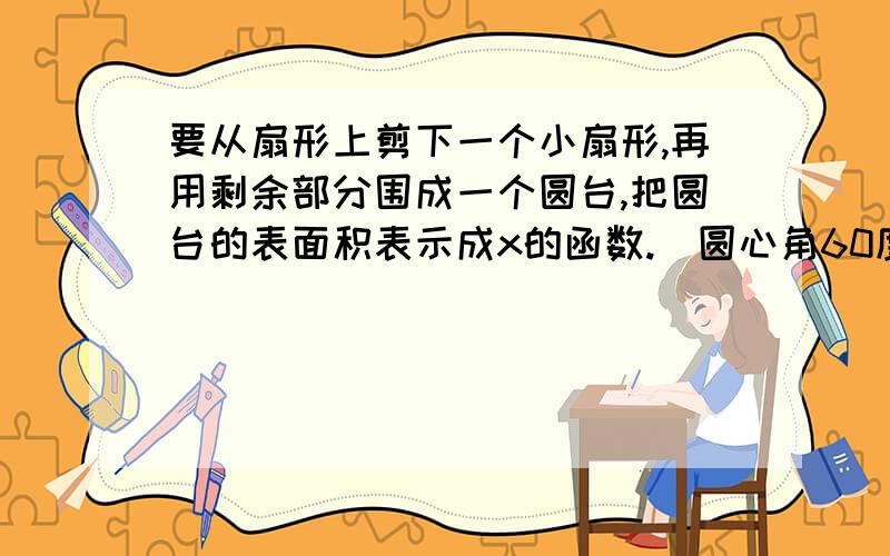 要从扇形上剪下一个小扇形,再用剩余部分围成一个圆台,把圆台的表面积表示成x的函数.（圆心角60度,大扇形母线30cm,设小扇形母线为x）