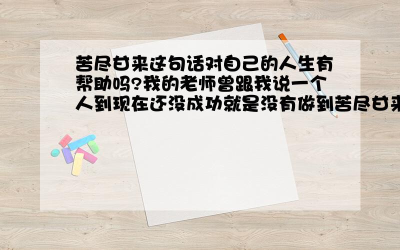 苦尽甘来这句话对自己的人生有帮助吗?我的老师曾跟我说一个人到现在还没成功就是没有做到苦尽甘来,也就是以往的生活太富足了,那也就是先甜后苦,人生选择那中和你是那种自己都很清楚