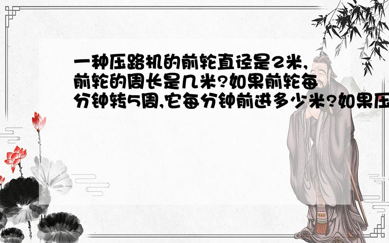 一种压路机的前轮直径是2米,前轮的周长是几米?如果前轮每分钟转5周,它每分钟前进多少米?如果压路机车轮的宽度是2.2米,一分钟压过的路面是多少平方米?（要有算式）