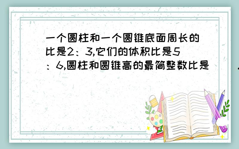 一个圆柱和一个圆锥底面周长的比是2：3,它们的体积比是5：6,圆柱和圆锥高的最简整数比是( ).