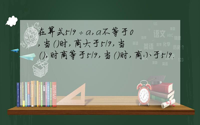 在算式5/9÷a,a不等于0,当（）时,商大于5/9,当（）,时商等于5/9,当（）时,商小于5/9.